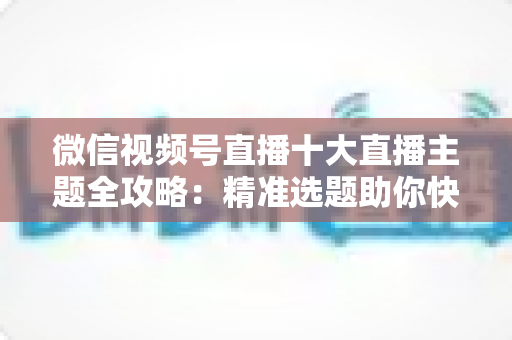微信视频号直播十大直播主题全攻略：精准选题助你快速涨粉变现的实战指南