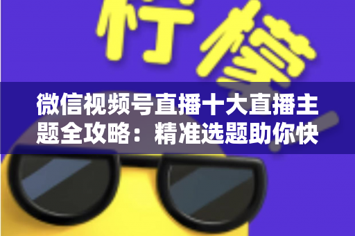 微信视频号直播十大直播主题全攻略：精准选题助你快速涨粉变现的实战指南
