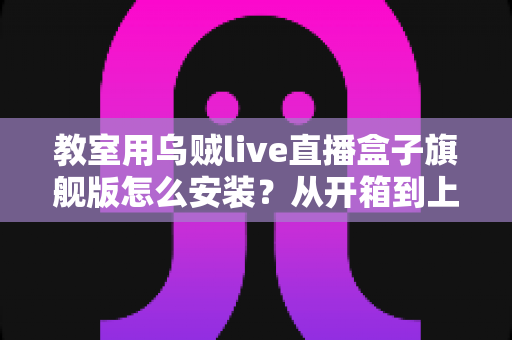 教室用乌贼live直播盒子旗舰版怎么安装？从开箱到上课直播的全流程保姆级安装指南与教学应用攻略