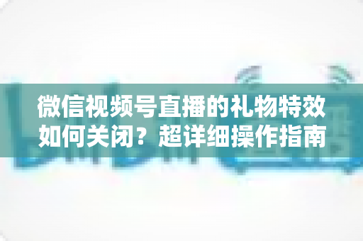 微信视频号直播的礼物特效如何关闭？超详细操作指南与实用技巧全解析