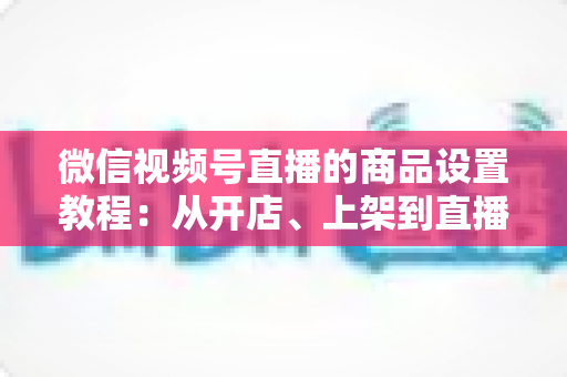 微信视频号直播的商品设置教程：从开店、上架到直播间挂车带货的完整实战指南