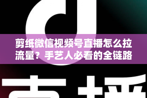 剪纸微信视频号直播怎么拉流量？手艺人必看的全链路引流实战指南