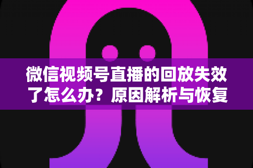 微信视频号直播的回放失效了怎么办？原因解析与恢复全攻略