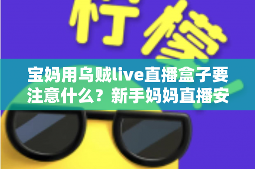 宝妈用乌贼live直播盒子要注意什么？新手妈妈直播安全避坑与实用全攻略