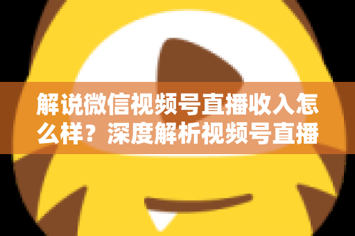解说微信视频号直播收入怎么样？深度解析视频号直播的赚钱模式与真实收益水平