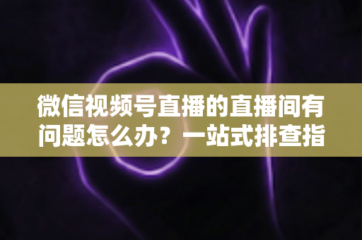微信视频号直播的直播间有问题怎么办？一站式排查指南与实用解决方案