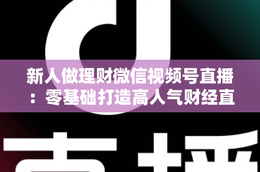 新人做理财微信视频号直播：零基础打造高人气财经直播间的实战全攻略