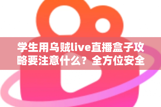 学生用乌贼live直播盒子攻略要注意什么？全方位安全使用指南与实用技巧详解