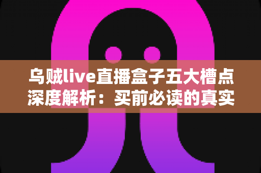 乌贼live直播盒子五大槽点深度解析：买前必读的真实体验避坑指南