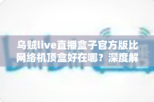 乌贼live直播盒子官方版比网络机顶盒好在哪？深度解析轻量级直播软件的核心优势与选购指南