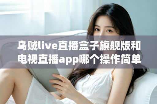 乌贼live直播盒子旗舰版和电视直播app哪个操作简单?新手上手全攻略与深度对比解析 乌贼live直播盒子旗舰版和电视直播app哪个操作简单?新手上手全攻略与深度对比解析