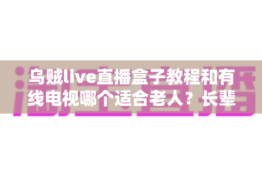 乌贼live直播盒子教程和有线电视哪个适合老人？长辈家庭观影方案全面对比指南