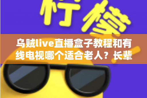 乌贼live直播盒子教程和有线电视哪个适合老人？长辈家庭观影方案全面对比指南