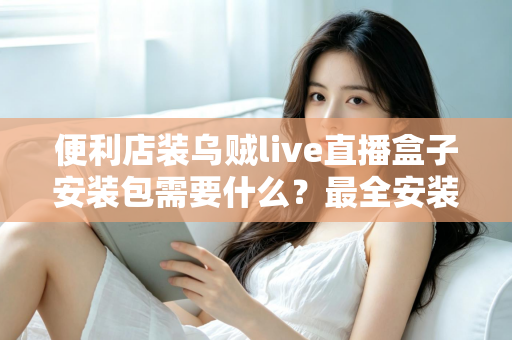 便利店装乌贼live直播盒子安装包需要什么？最全安装条件与步骤指南一文读懂