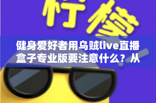 健身爱好者用乌贼live直播盒子专业版要注意什么？从设备调试到直播运营的完整避坑指南