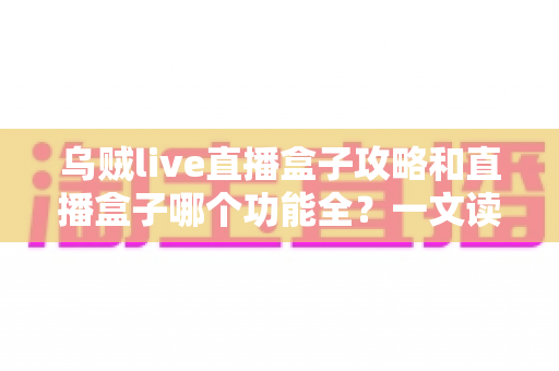 乌贼live直播盒子攻略和直播盒子哪个功能全？一文读懂功能对比与实用技巧