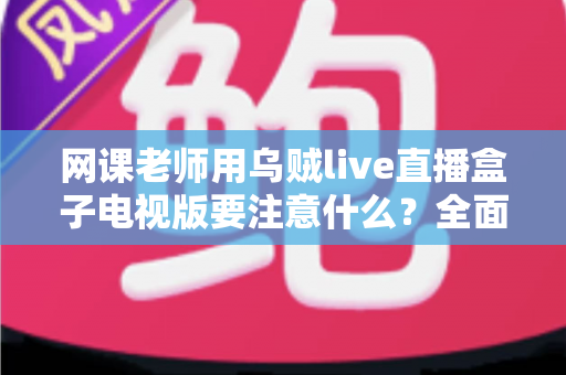 网课老师用乌贼live直播盒子电视版要注意什么？全面使用指南与避坑要点解析