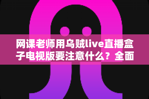 网课老师用乌贼live直播盒子电视版要注意什么？全面使用指南与避坑要点解析