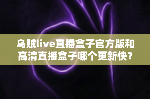 乌贼live直播盒子官方版和高清直播盒子哪个更新快？全面对比解析与实用选择指南