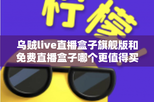 乌贼live直播盒子旗舰版和免费直播盒子哪个更值得买？一文算清这笔“价值账”