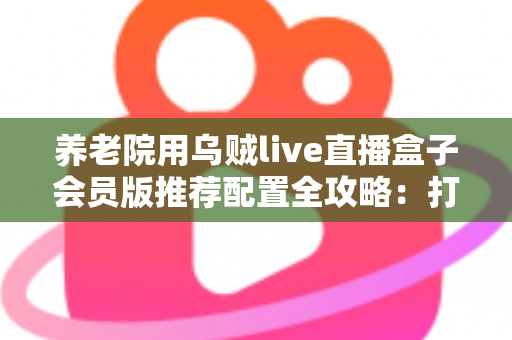 养老院用乌贼live直播盒子会员版推荐配置全攻略：打造长者专属智慧文娱新体验