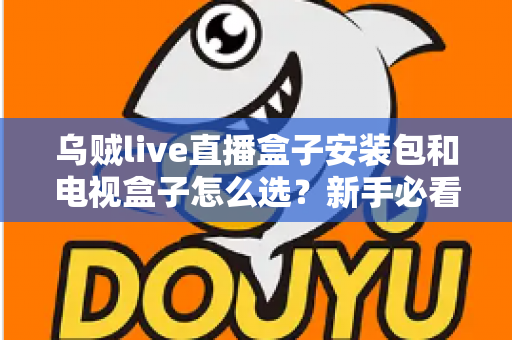 乌贼live直播盒子安装包和电视盒子怎么选？新手必看的安装与选购全攻略