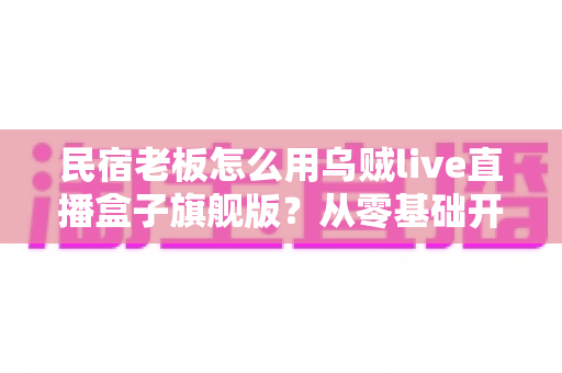民宿老板怎么用乌贼live直播盒子旗舰版？从零基础开播到稳定接单的实战全攻略