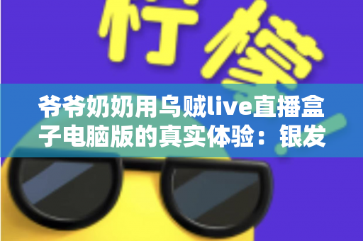 爷爷奶奶用乌贼live直播盒子电脑版的真实体验：银发族玩转直播的暖心记录与实用指南