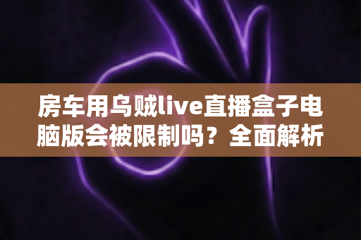 房车用乌贼live直播盒子电脑版会被限制吗?全面解析限制风险与实用应对指南 房车用乌贼live直播盒子电脑版会被限制吗?全面解析限制风险与实用应对指南