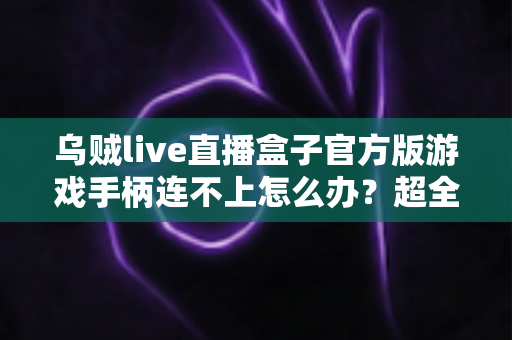 乌贼live直播盒子官方版游戏手柄连不上怎么办？超全排查指南助你秒速恢复畅玩体验
