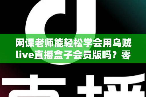 网课老师能轻松学会用乌贼live直播盒子会员版吗？零基础教师的直播设备上手全解析