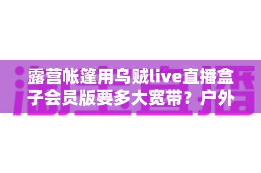 露营帐篷用乌贼live直播盒子会员版要多大宽带？户外直播带宽配置全攻略