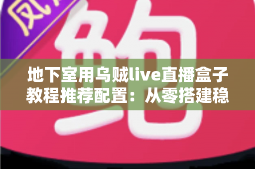 地下室用乌贼live直播盒子教程推荐配置：从零搭建稳定高清直播间的完整指南