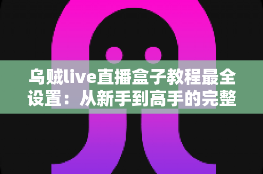 乌贼live直播盒子教程最全设置：从新手到高手的完整配置指南，助你快速开启专业直播之旅