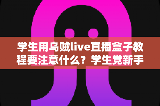 学生用乌贼live直播盒子教程要注意什么？学生党新手必看的避坑与实操全攻略