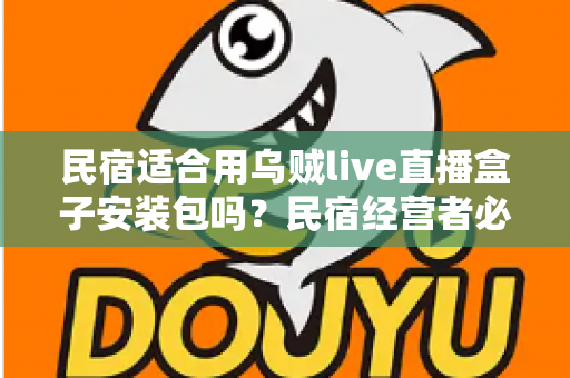 民宿适合用乌贼live直播盒子安装包吗？民宿经营者必读的直播设备选择与合规使用全解析
