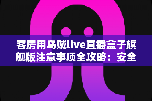 客房用乌贼live直播盒子旗舰版注意事项全攻略：安全安装、规范使用与维护保养一文讲透
