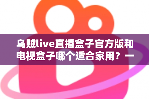 乌贼live直播盒子官方版和电视盒子哪个适合家用？一文读懂家庭观影设备如何选