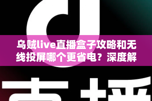 乌贼live直播盒子攻略和无线投屏哪个更省电？深度解析两大观影方案的功耗真相与省电实用技巧