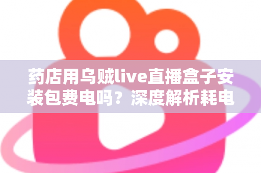 药店用乌贼live直播盒子安装包费电吗？深度解析耗电真相、成本测算与省电全攻略