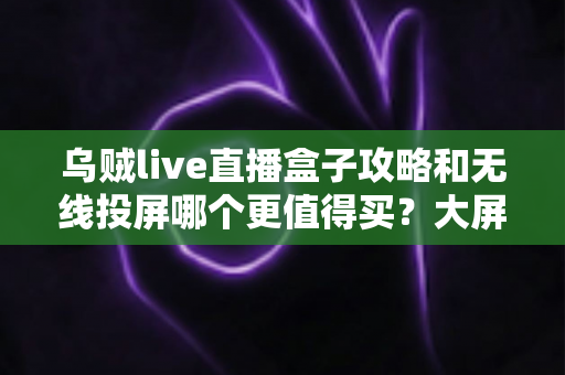 乌贼live直播盒子攻略和无线投屏哪个更值得买？大屏观影方案深度对比与避坑选购指南