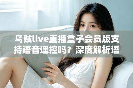 乌贼live直播盒子会员版支持语音遥控吗？深度解析语音遥控功能与使用体验
