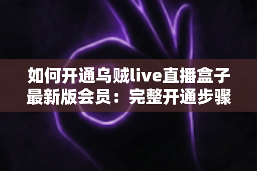 如何开通乌贼live直播盒子最新版会员：完整开通步骤、会员权益与安全注意事项全解析