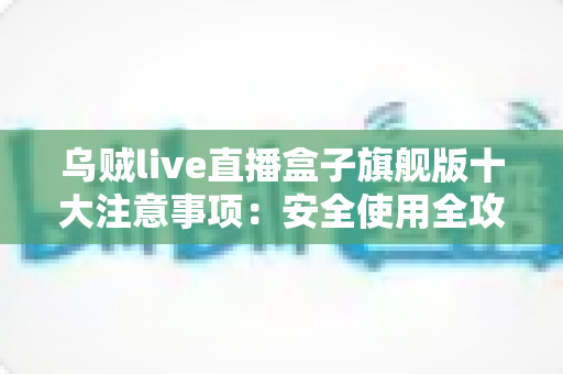 乌贼live直播盒子旗舰版十大注意事项：安全使用全攻略，新手必看避坑指南