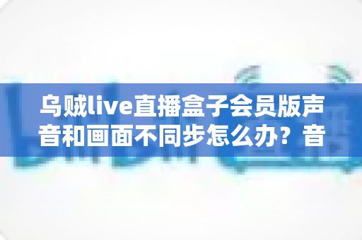乌贼live直播盒子会员版声音和画面不同步怎么办？音画同步问题全面排查与修复指南