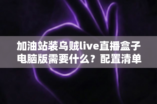 加油站装乌贼live直播盒子电脑版需要什么？配置清单与安装指南全解析