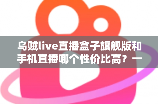 乌贼live直播盒子旗舰版和手机直播哪个性价比高？一篇看懂的真实对比指南