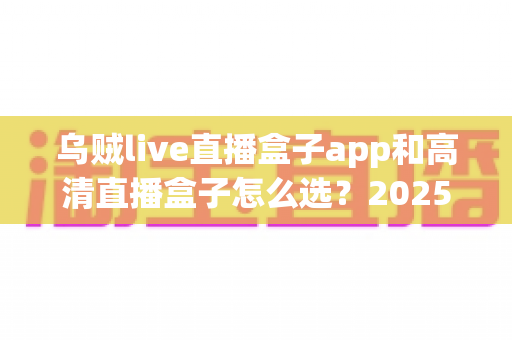 乌贼live直播盒子app和高清直播盒子怎么选？2025年最全避坑指南助你轻松找到理想观影方案