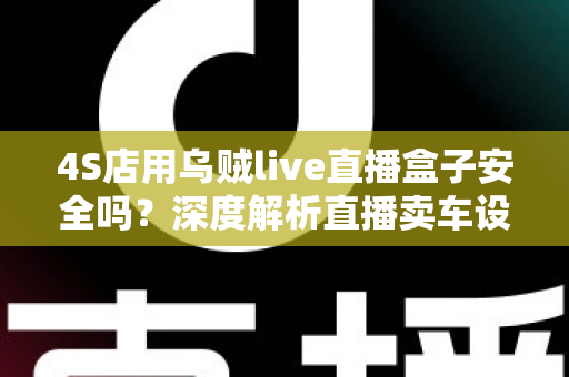 4S店用乌贼live直播盒子安全吗？深度解析直播卖车设备的安全性与合规使用指南