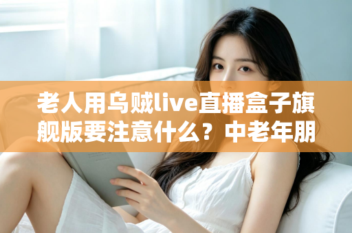 老人用乌贼live直播盒子旗舰版要注意什么?中老年朋友必读的安全使用全指南 老人用乌贼live直播盒子旗舰版要注意什么?中老年朋友必读的安全使用全指南